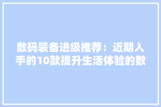 数码装备进级推荐：近期入手的10款提升生活体验的数码好物清单