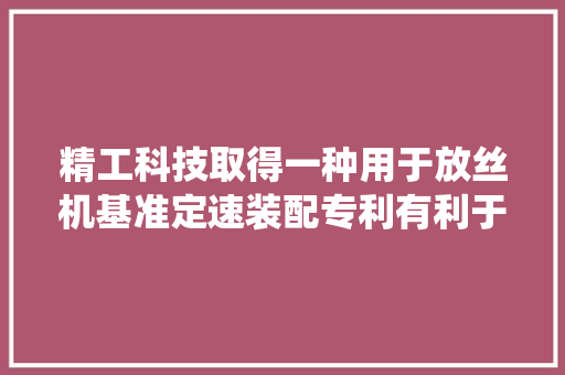 精工科技取得一种用于放丝机基准定速装配专利有利于控制环绕纤维原丝的线速度保持运动的平稳性