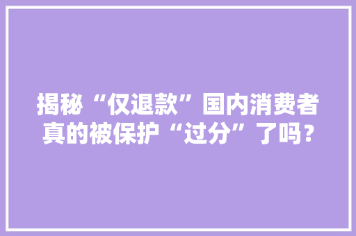 揭秘“仅退款”国内消费者真的被保护“过分”了吗？