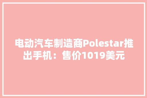 电动汽车制造商Polestar推出手机：售价1019美元