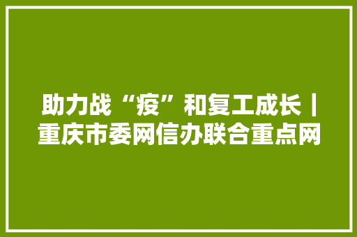助力战“疫”和复工成长｜重庆市委网信办联合重点网信企业推出第二批信息化产品做事社会可免费运用