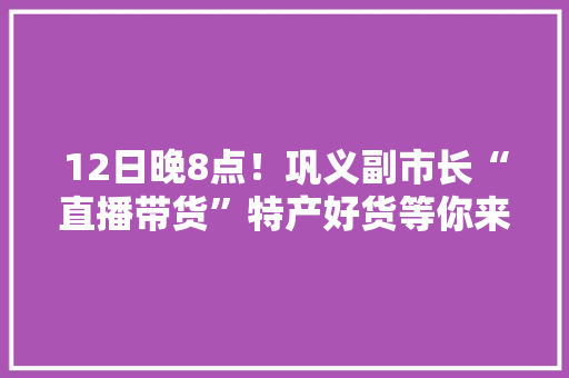 12日晚8点！巩义副市长“直播带货”特产好货等你来秒