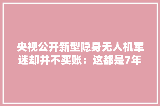 央视公开新型隐身无人机军迷却并不买账：这都是7年前的产品了