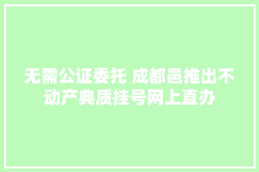 无需公证委托 成都邑推出不动产典质挂号网上直办