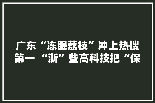 广东“冻眠荔枝”冲上热搜第一 “浙”些高科技把“保鲜”这件事做到极致！