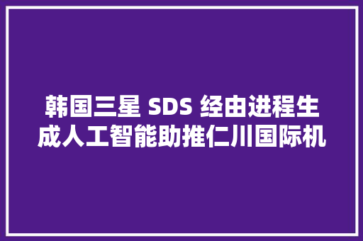 韩国三星 SDS 经由进程生成人工智能助推仁川国际机场公司的营业立异