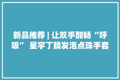 新品推荐 | 让双手酣畅“呼吸” 星宇丁腈发泡点珠手套全新上市 新品推荐 | 让双手酣畅“呼吸” 星宇丁腈发泡点珠手套全新上市 智能家居