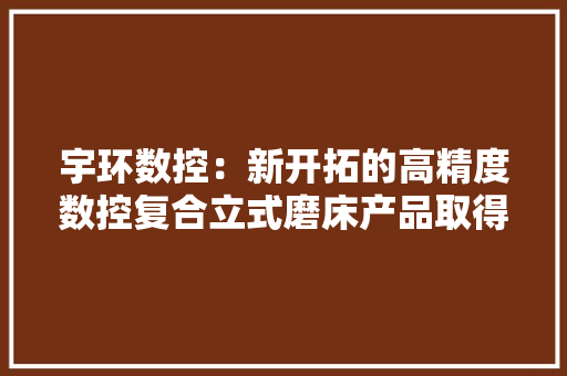 宇环数控：新开拓的高精度数控复合立式磨床产品取得订单近4000万将连续在高端通用磨床领域发力 宇环数控：新开拓的高精度数控复合立式磨床产品取得订单近4000万将连续在高端通用磨床领域发力 人工智能