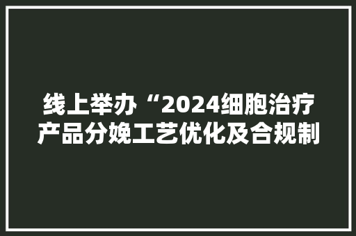 线上举办“2024细胞治疗产品分娩工艺优化及合规制备与质控要点专题培训班”的通知
