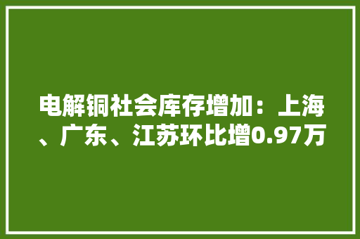 电解铜社会库存增加：上海、广东、江苏环比增0.97万吨