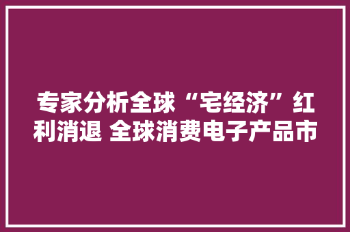 专家分析全球“宅经济”红利消退 全球消费电子产品市场正回归常态