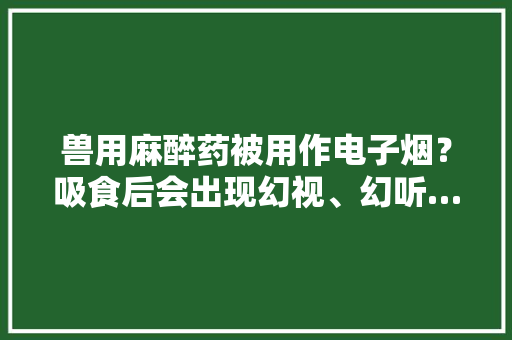 兽用麻醉药被用作电子烟？吸食后会出现幻视、幻听……