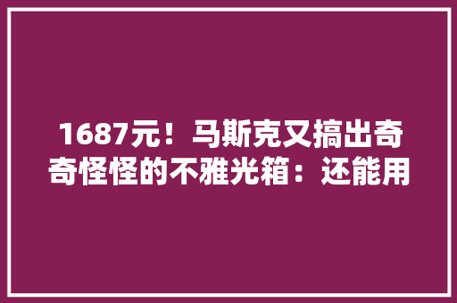 1687元！马斯克又搞出奇奇怪怪的不雅光箱：还能用来装路由器