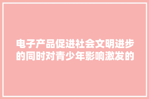 电子产品促进社会文明进步的同时对青少年影响激发的沉思 电子产品促进社会文明进步的同时对青少年影响激发的沉思 互联通信