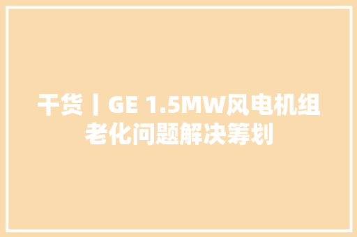 干货丨GE 1.5MW风电机组老化问题解决筹划