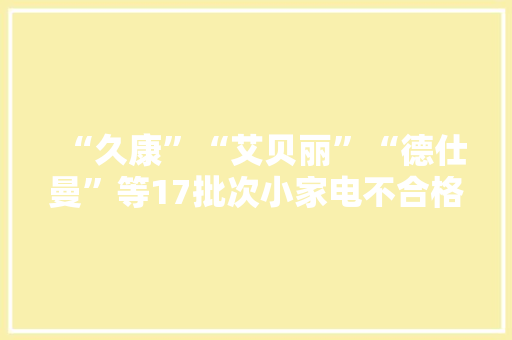 “久康”“艾贝丽”“德仕曼”等17批次小家电不合格！ “久康”“艾贝丽”“德仕曼”等17批次小家电不合格！ 互联通信