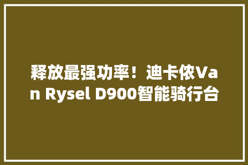 释放最强功率！迪卡侬Van Rysel D900智能骑行台开箱简评