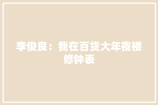 李俊良：我在百货大年夜楼修钟表 李俊良：我在百货大年夜楼修钟表 智能科技