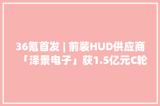 36氪首发 | 前装HUD供应商「泽景电子」获1.5亿元C轮融资已实现大年夜规模量产装车