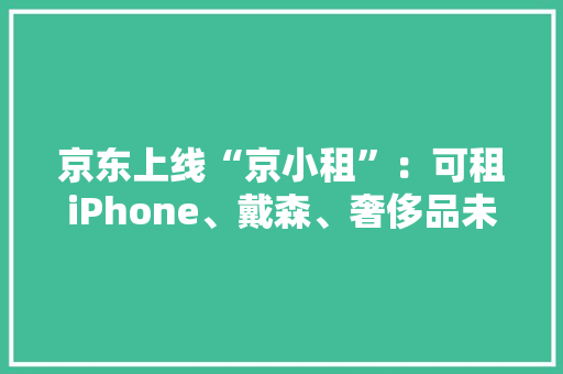 京东上线“京小租”：可租iPhone、戴森、奢侈品未来将上架房屋、汽车