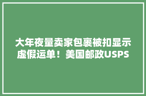 大年夜量卖家包裹被扣显示虚假运单！美国邮政USPS放大年夜招了？