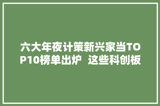 六大年夜计策新兴家当TOP10榜单出炉  这些科创板公司是真正的“王者光彩” 六大年夜计策新兴家当TOP10榜单出炉  这些科创板公司是真正的“王者光彩” 互联通信