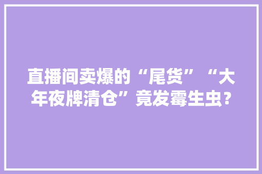 直播间卖爆的“尾货”“大年夜牌清仓”竟发霉生虫？原形令人作呕