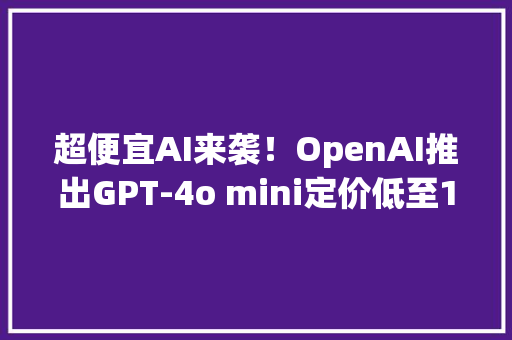 超便宜AI来袭！OpenAI推出GPT-4o mini定价低至15美分寻衅行业底线