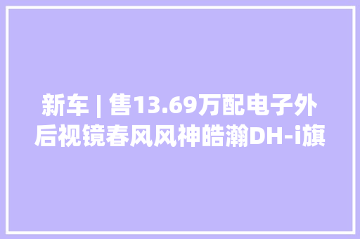 新车 | 售13.69万配电子外后视镜春风风神皓瀚DH-i旗舰型开售 新车 | 售13.69万配电子外后视镜春风风神皓瀚DH-i旗舰型开售 智能科技