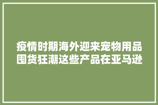疫情时期海外迎来宠物用品囤货狂潮这些产品在亚马逊上热销