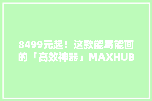 8499元起！这款能写能画的「高效神器」MAXHUB切实其实太方便了