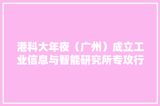 港科大年夜（广州）成立工业信息与智能研究所专攻行业具体寻衅 港科大年夜（广州）成立工业信息与智能研究所专攻行业具体寻衅 互联通信