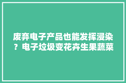 废弃电子产品也能发挥浸染？电子垃圾变花卉生果蔬菜的创意助手！