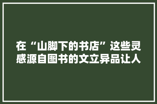 在“山脚下的书店”这些灵感源自图书的文立异品让人脑洞大年夜开