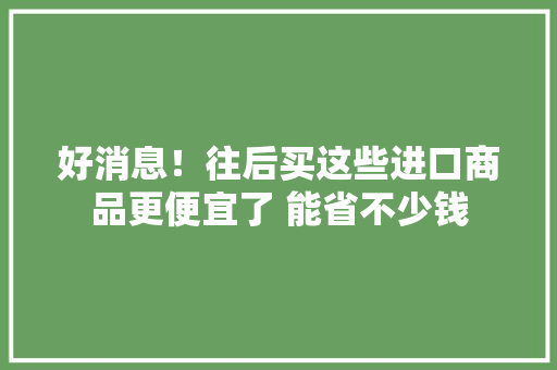 好消息！往后买这些进口商品更便宜了 能省不少钱