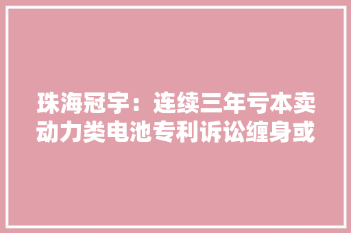 珠海冠宇：连续三年亏本卖动力类电池专利诉讼缠身或埋隐患｜看财报