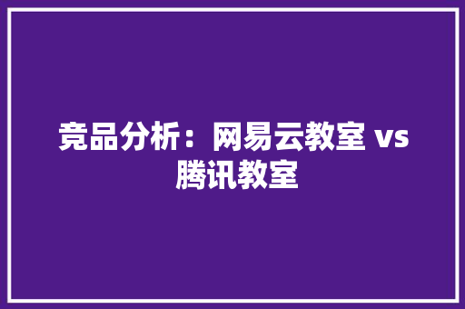 竞品分析：网易云教室 vs 腾讯教室 竞品分析：网易云教室 vs 腾讯教室 人工智能