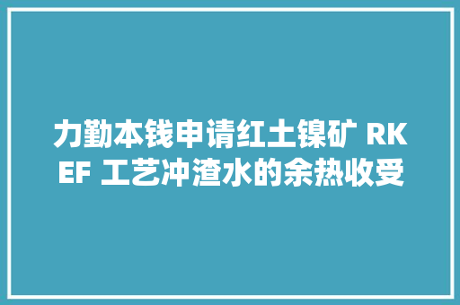 力勤本钱申请红土镍矿 RKEF 工艺冲渣水的余热收受接收系统及运用方法专利提高了能源运用效率