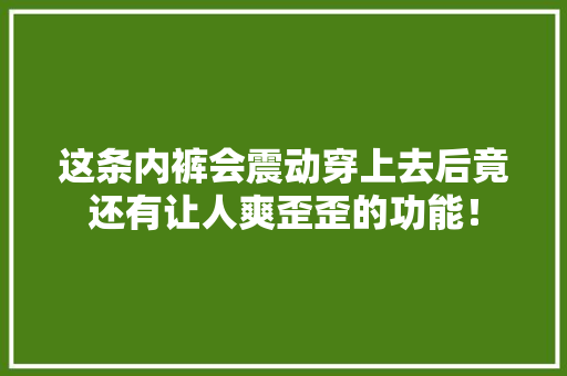 这条内裤会震动穿上去后竟还有让人爽歪歪的功能！ 这条内裤会震动穿上去后竟还有让人爽歪歪的功能！ 智能科技
