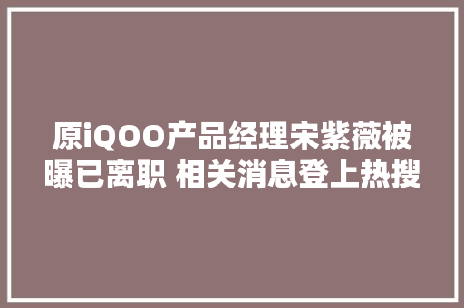 原iQOO产品经理宋紫薇被曝已离职 相关消息登上热搜