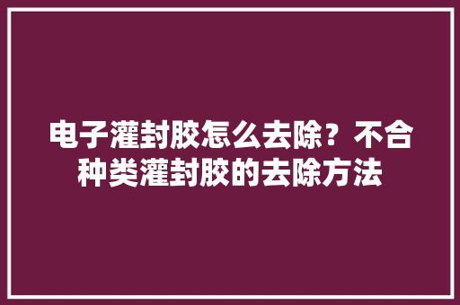 电子灌封胶怎么去除？不合种类灌封胶的去除方法 电子灌封胶怎么去除？不合种类灌封胶的去除方法 互联通信