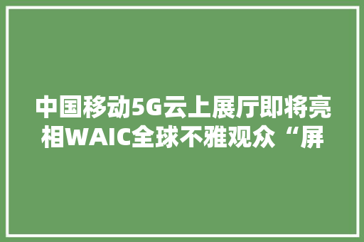 中国移动5G云上展厅即将亮相WAIC全球不雅观众“屏对屏”围不雅观“5G和AI”