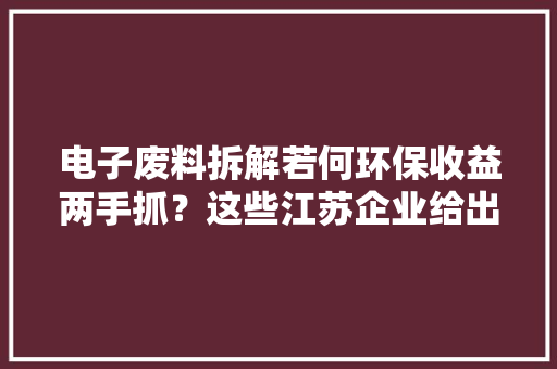 电子废料拆解若何环保收益两手抓？这些江苏企业给出谜底