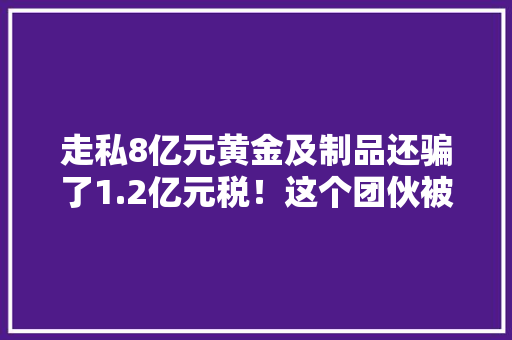 走私8亿元黄金及制品还骗了1.2亿元税！这个团伙被一窝端→