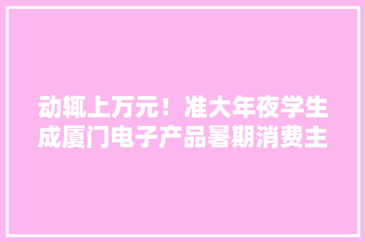 动辄上万元！准大年夜学生成厦门电子产品暑期消费主力军你怎么看？