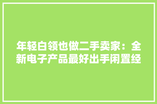 年轻白领也做二手卖家：全新电子产品最好出手闲置经济成漫空间可期 年轻白领也做二手卖家：全新电子产品最好出手闲置经济成漫空间可期 互联通信