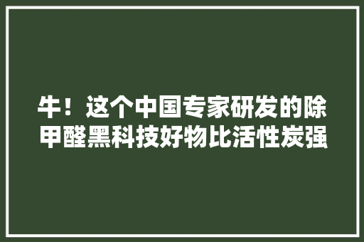 牛！这个中国专家研发的除甲醛黑科技好物比活性炭强300倍 牛！这个中国专家研发的除甲醛黑科技好物比活性炭强300倍 互联通信