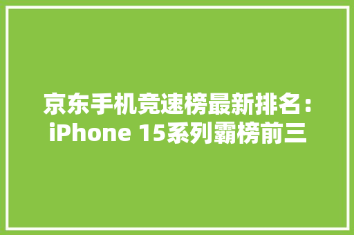 京东手机竞速榜最新排名：iPhone 15系列霸榜前三