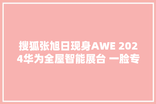 搜狐张旭日现身AWE 2024华为全屋智能展台 一脸专注