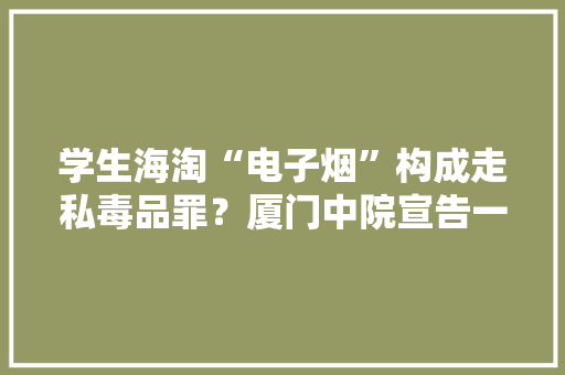 学生海淘“电子烟”构成走私毒品罪？厦门中院宣告一批毒品犯罪范例案例